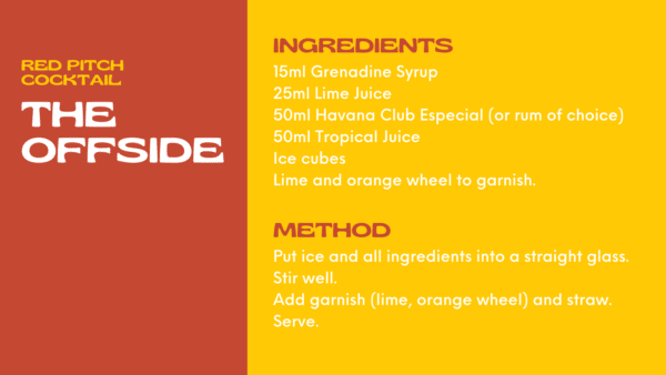 Offside Cocktail Ingredients 15ml Grenadine Syrup 25ml Lime Juice 50ml Havana Club Especial (or rum of choice) 50ml Tropical Juice Ice cubes Lime and orange wheel to garnish. Method Put ice and all ingredients into a straight glass. Stir well. Add garnish (lime, orange wheel) and straw. Serve.