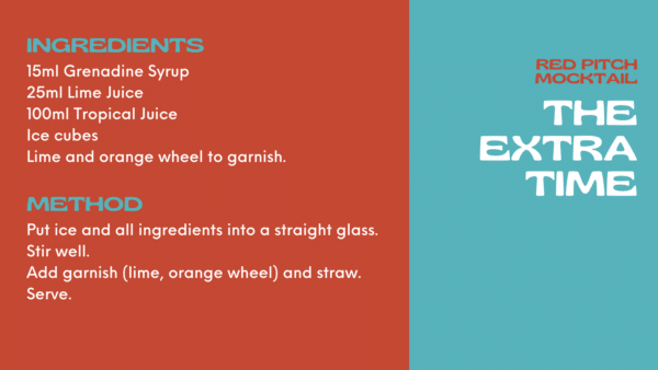 Extra Time Mocktail Ingredients 15ml Grenadine Syrup 25ml Lime Juice 100ml Tropical Juice Ice cubes Lime and orange wheel to garnish. Method Put ice and all ingredients into a straight glass. Stir well. Add garnish (lime, orange wheel) and straw. Serve.